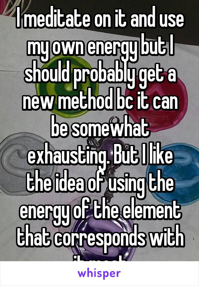 I meditate on it and use my own energy but I should probably get a new method bc it can be somewhat exhausting. But I like the idea of using the energy of the element that corresponds with it most