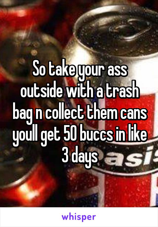 So take your ass outside with a trash bag n collect them cans youll get 50 buccs in like 3 days