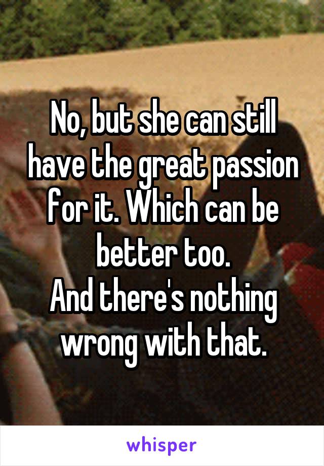 No, but she can still have the great passion for it. Which can be better too.
And there's nothing wrong with that.