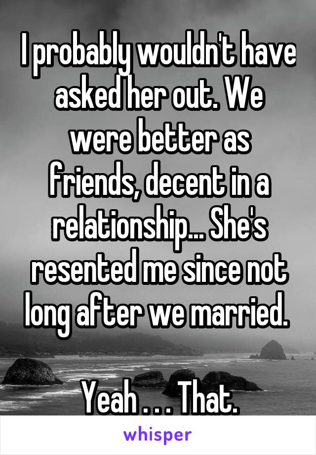 I probably wouldn't have asked her out. We were better as friends, decent in a relationship... She's resented me since not long after we married. 

Yeah . . . That.
