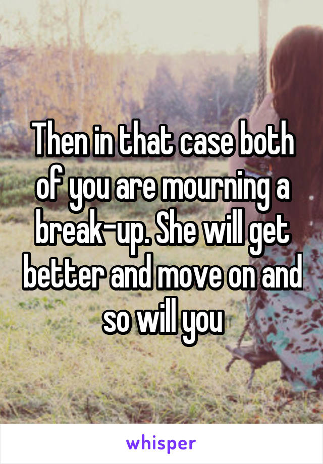 Then in that case both of you are mourning a break-up. She will get better and move on and so will you