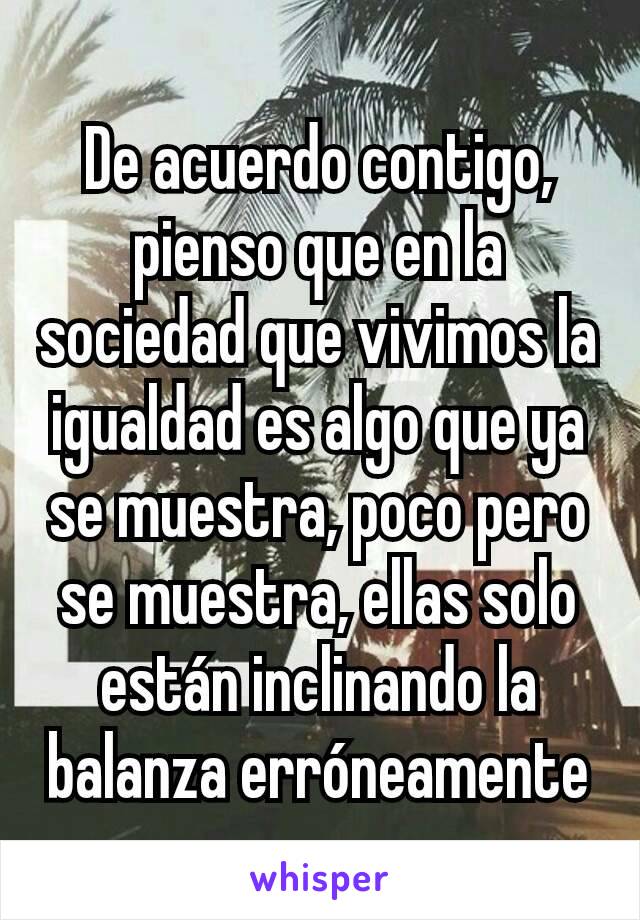 De acuerdo contigo, pienso que en la sociedad que vivimos la igualdad es algo que ya se muestra, poco pero se muestra, ellas solo están inclinando la balanza erróneamente