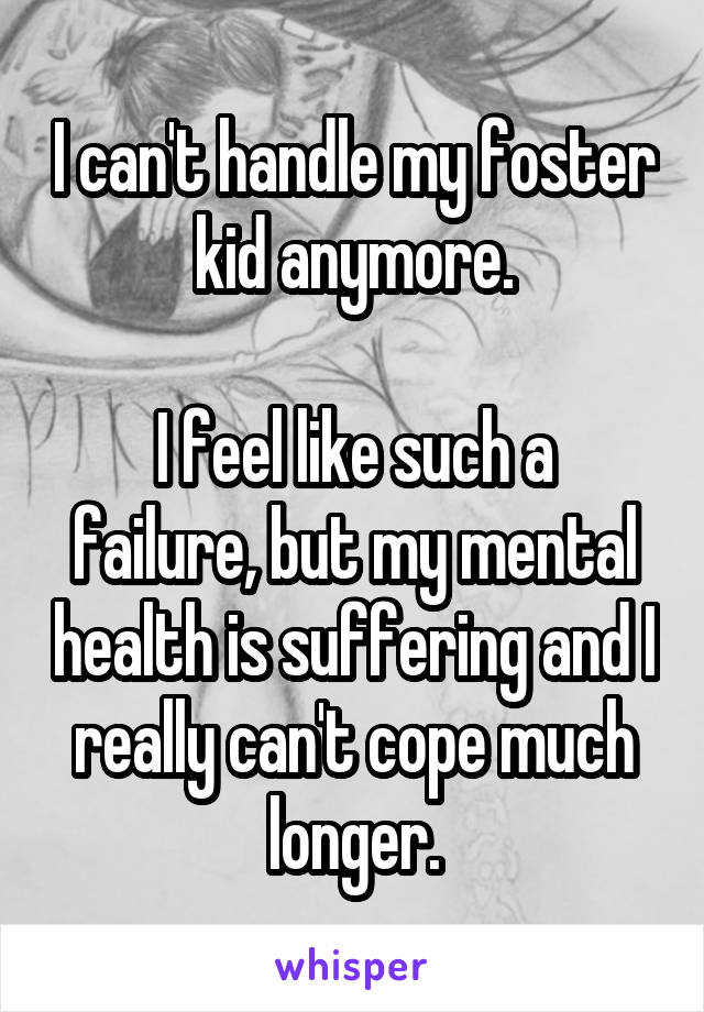 I can't handle my foster kid anymore.

I feel like such a failure, but my mental health is suffering and I really can't cope much longer.