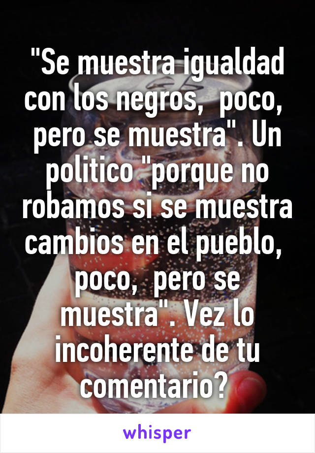 "Se muestra igualdad con los negros,  poco,  pero se muestra". Un politico "porque no robamos si se muestra cambios en el pueblo,  poco,  pero se muestra". Vez lo incoherente de tu comentario? 