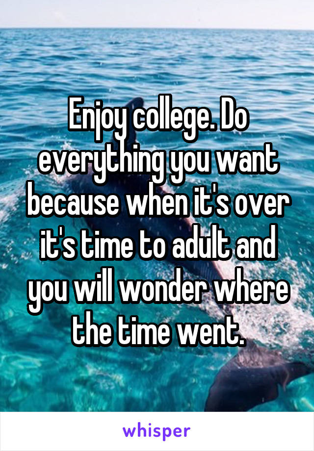 Enjoy college. Do everything you want because when it's over it's time to adult and you will wonder where the time went.