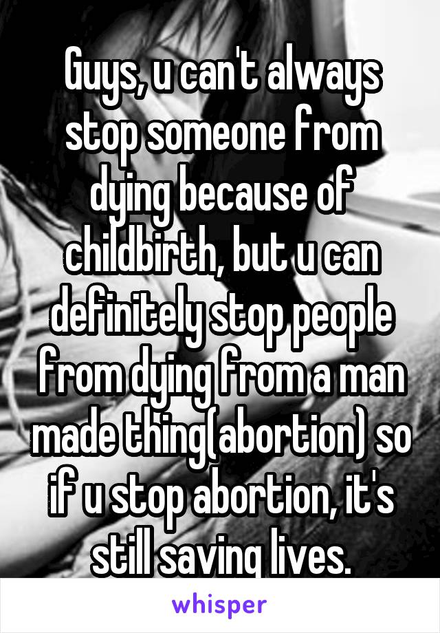 Guys, u can't always stop someone from dying because of childbirth, but u can definitely stop people from dying from a man made thing(abortion) so if u stop abortion, it's still saving lives.