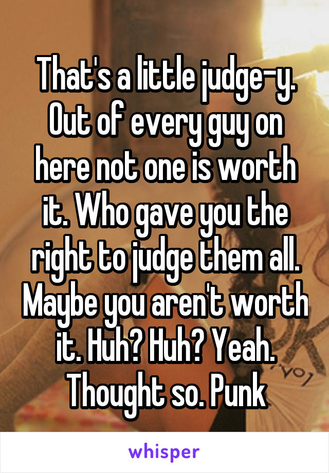That's a little judge-y. Out of every guy on here not one is worth it. Who gave you the right to judge them all. Maybe you aren't worth it. Huh? Huh? Yeah. Thought so. Punk