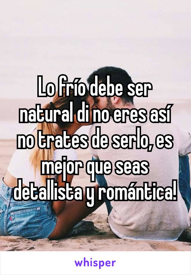 Lo frío debe ser natural di no eres así no trates de serlo, es mejor que seas detallista y romántica!