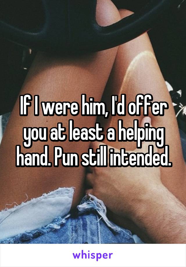 If I were him, I'd offer you at least a helping hand. Pun still intended.