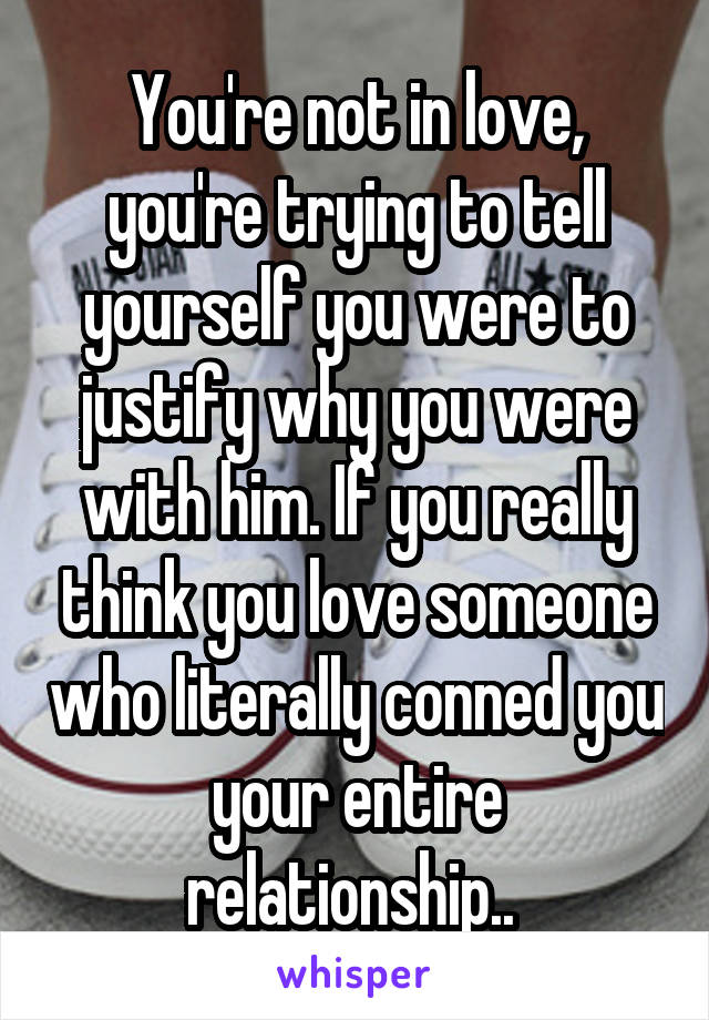 You're not in love, you're trying to tell yourself you were to justify why you were with him. If you really think you love someone who literally conned you your entire relationship.. 