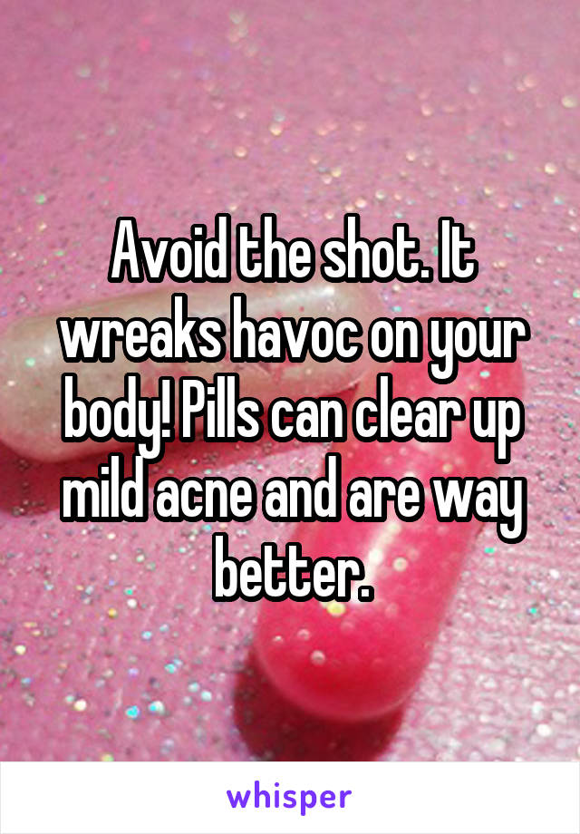 Avoid the shot. It wreaks havoc on your body! Pills can clear up mild acne and are way better.
