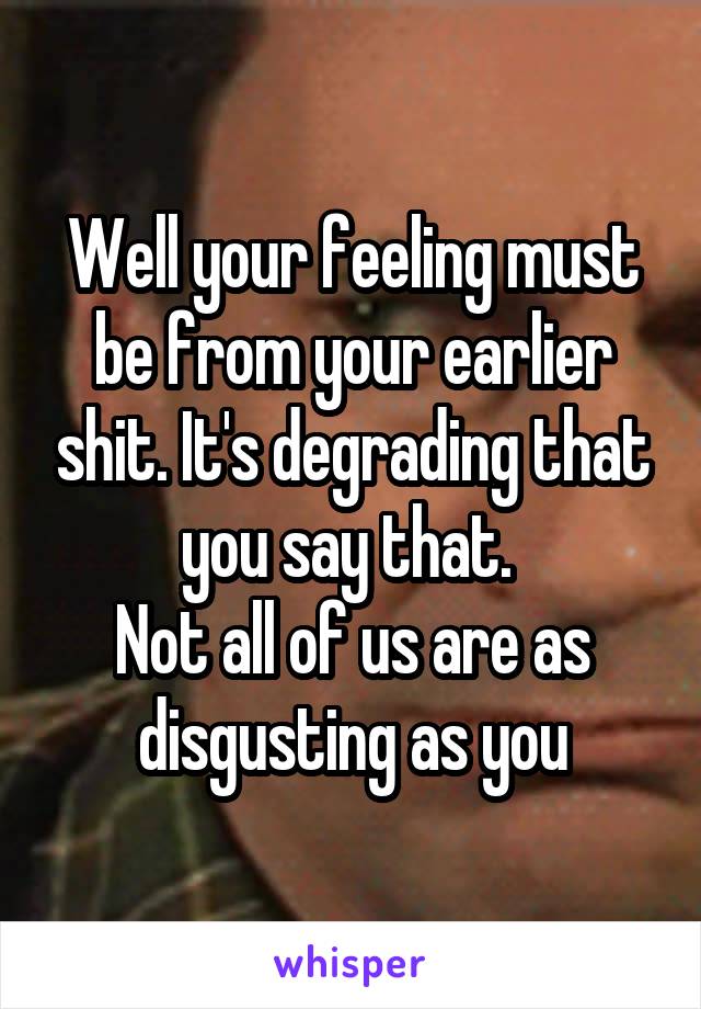 Well your feeling must be from your earlier shit. It's degrading that you say that. 
Not all of us are as disgusting as you