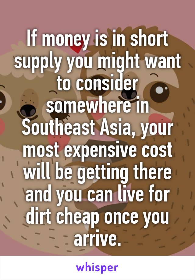 If money is in short supply you might want to consider somewhere in Southeast Asia, your most expensive cost will be getting there and you can live for dirt cheap once you arrive.