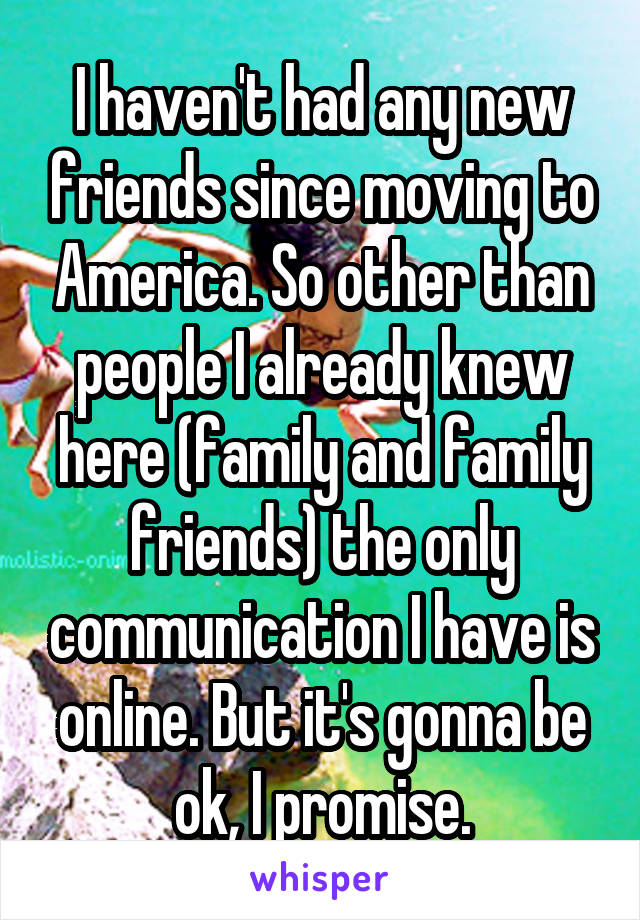 I haven't had any new friends since moving to America. So other than people I already knew here (family and family friends) the only communication I have is online. But it's gonna be ok, I promise.