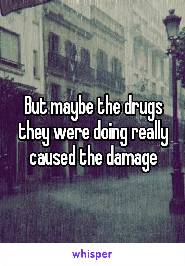 But maybe the drugs they were doing really caused the damage