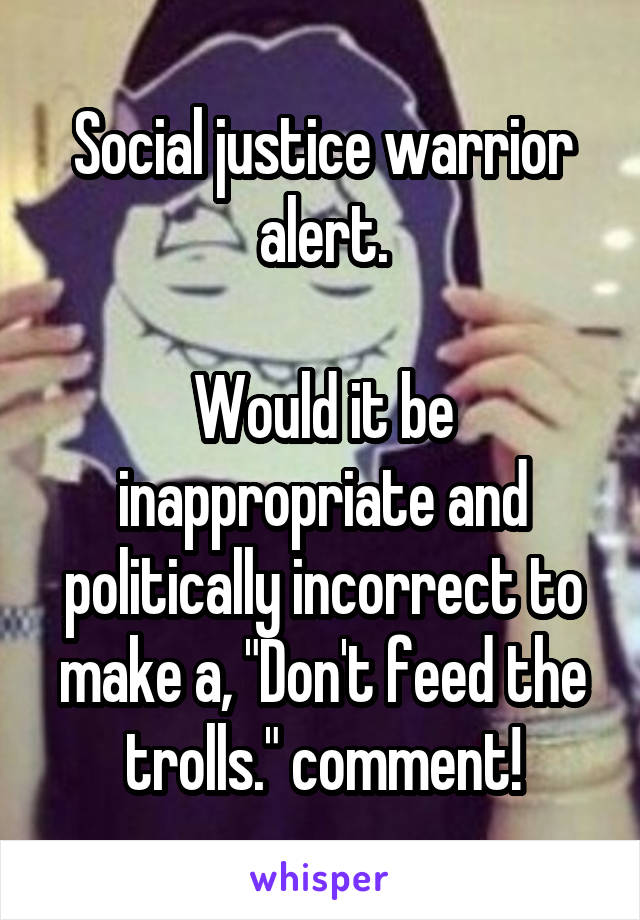 Social justice warrior alert.

Would it be inappropriate and politically incorrect to make a, "Don't feed the trolls." comment!