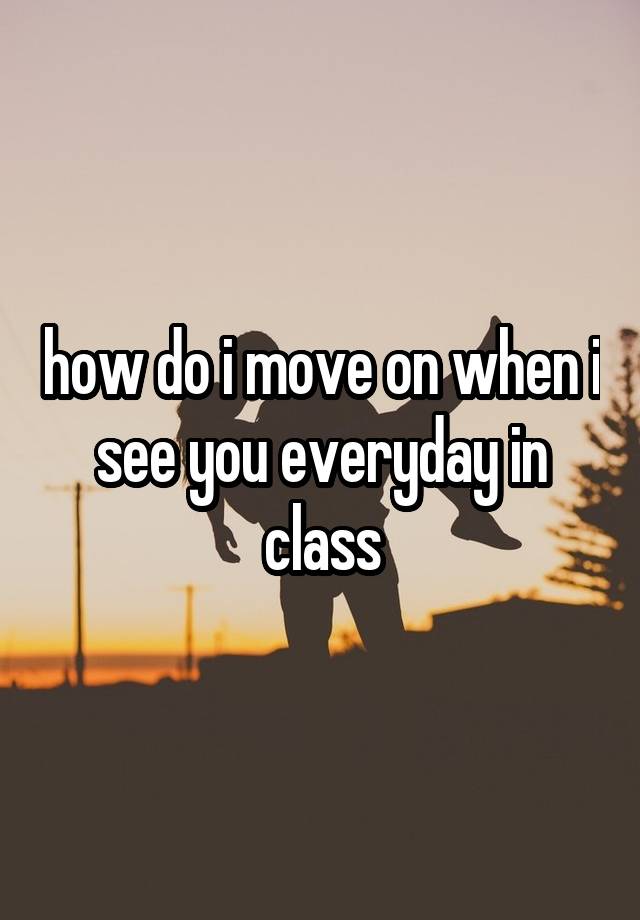 how-do-i-move-on-when-i-see-you-everyday-in-class