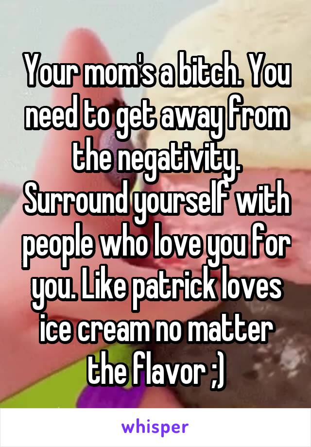 Your mom's a bitch. You need to get away from the negativity. Surround yourself with people who love you for you. Like patrick loves ice cream no matter the flavor ;)