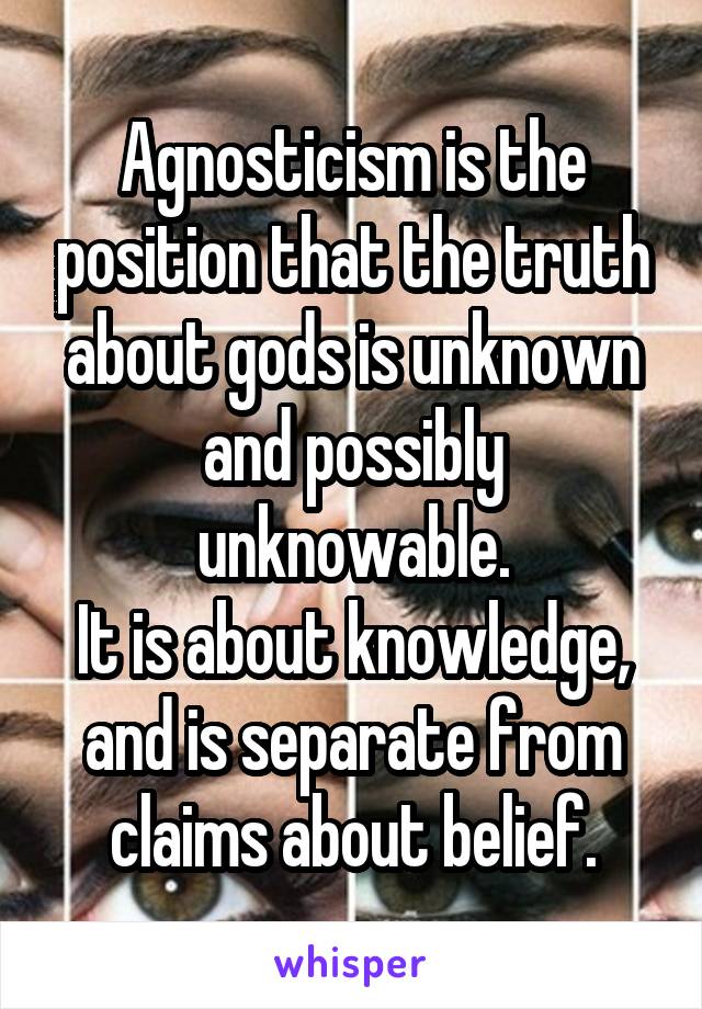 Agnosticism is the position that the truth about gods is unknown and possibly unknowable.
It is about knowledge, and is separate from claims about belief.
