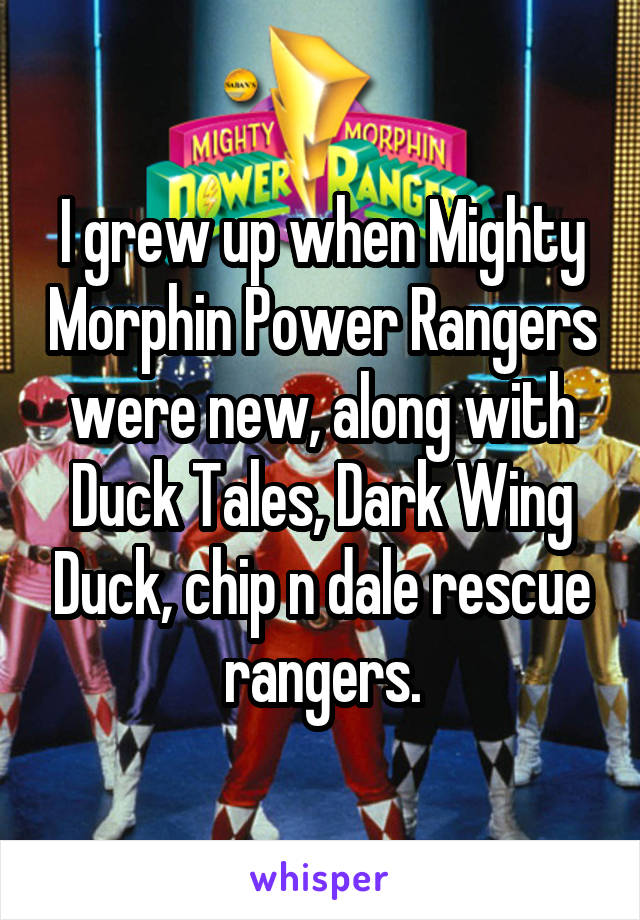 I grew up when Mighty Morphin Power Rangers were new, along with Duck Tales, Dark Wing Duck, chip n dale rescue rangers.