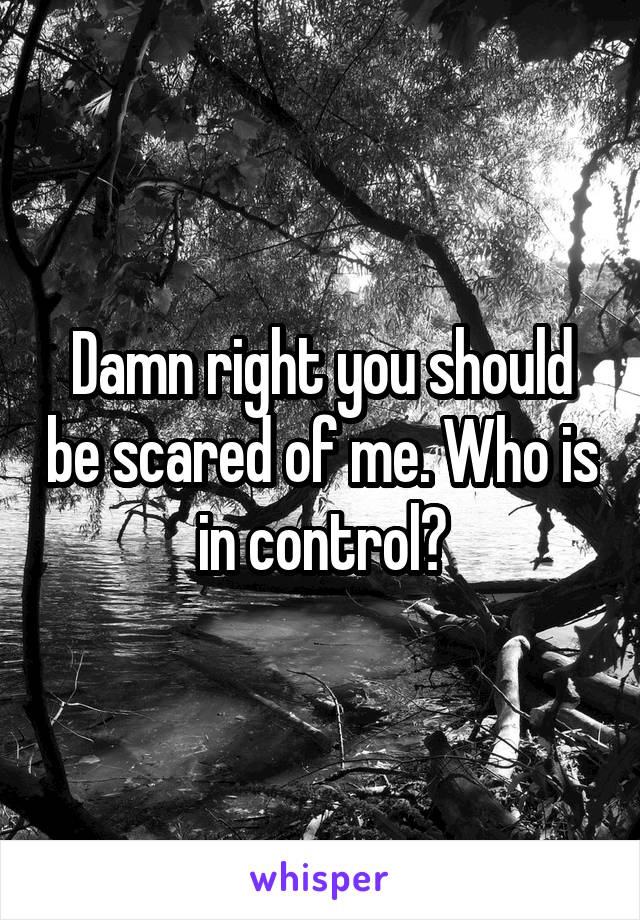Damn right you should be scared of me. Who is in control?