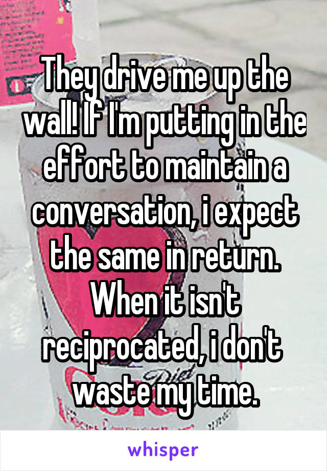 They drive me up the wall! If I'm putting in the effort to maintain a conversation, i expect the same in return. When it isn't reciprocated, i don't  waste my time.