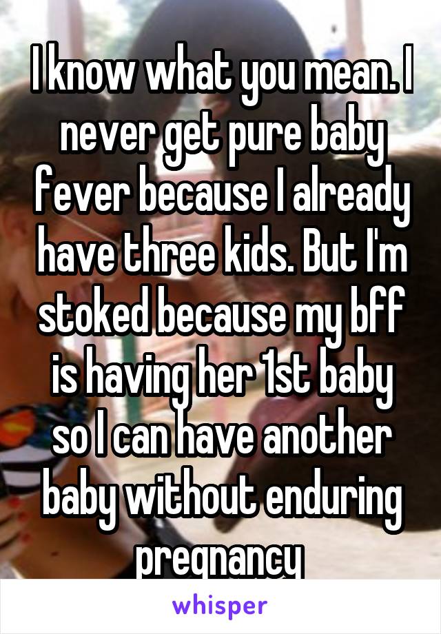 I know what you mean. I never get pure baby fever because I already have three kids. But I'm stoked because my bff is having her 1st baby so I can have another baby without enduring pregnancy 