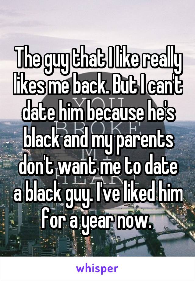 The guy that I like really likes me back. But I can't date him because he's black and my parents don't want me to date a black guy. I've liked him for a year now. 