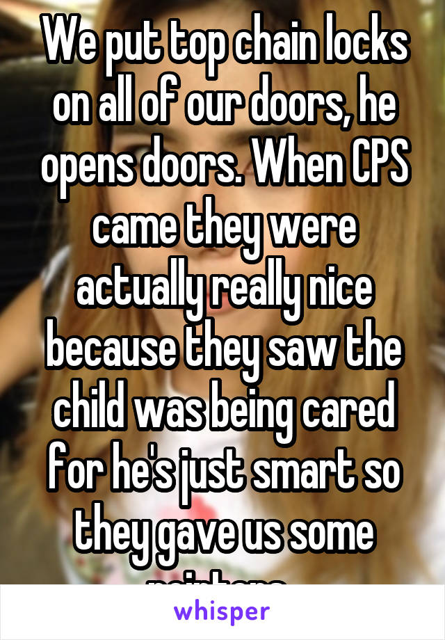 We put top chain locks on all of our doors, he opens doors. When CPS came they were actually really nice because they saw the child was being cared for he's just smart so they gave us some pointers. 