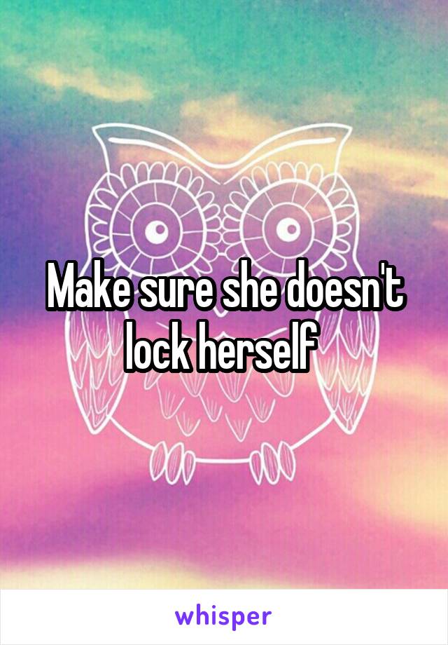 Make sure she doesn't lock herself 