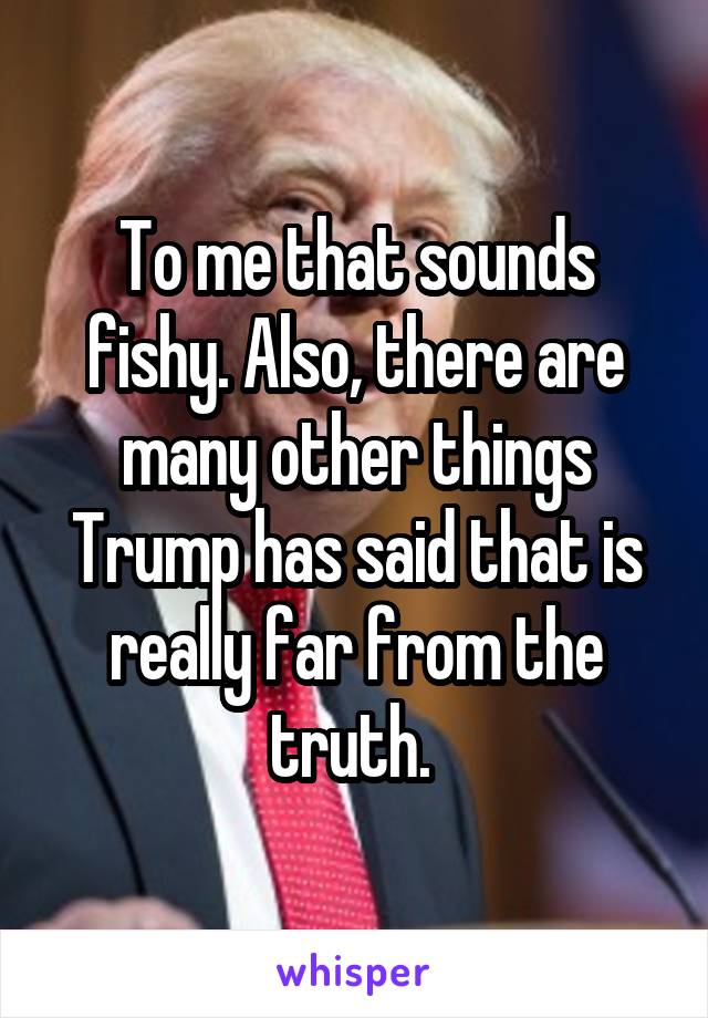 To me that sounds fishy. Also, there are many other things Trump has said that is really far from the truth. 