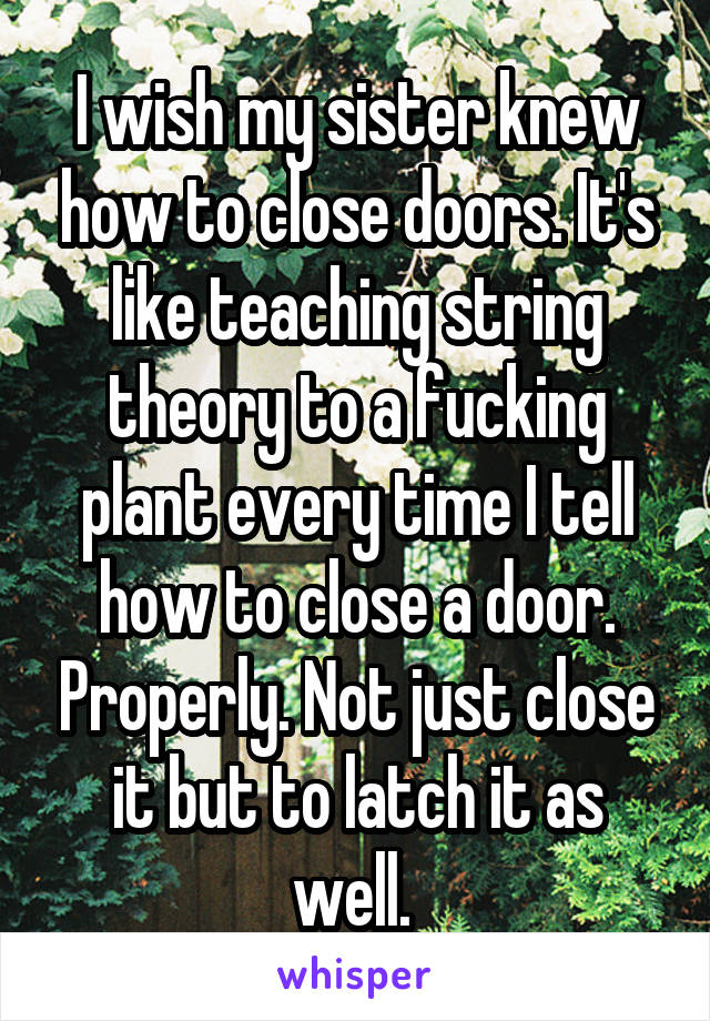 I wish my sister knew how to close doors. It's like teaching string theory to a fucking plant every time I tell how to close a door. Properly. Not just close it but to latch it as well. 