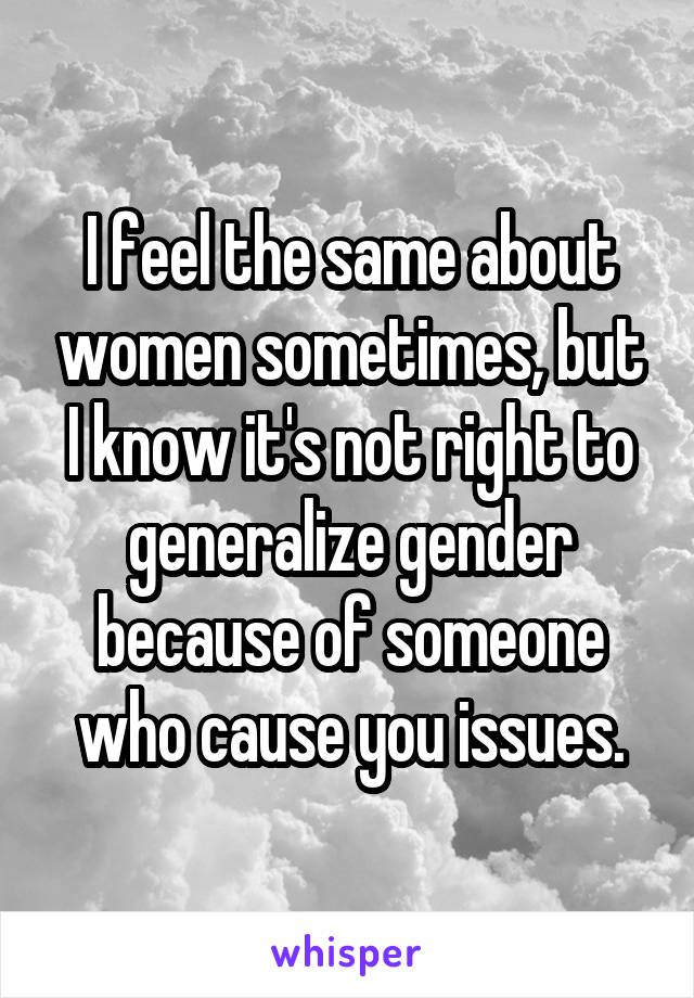 I feel the same about women sometimes, but I know it's not right to generalize gender because of someone who cause you issues.