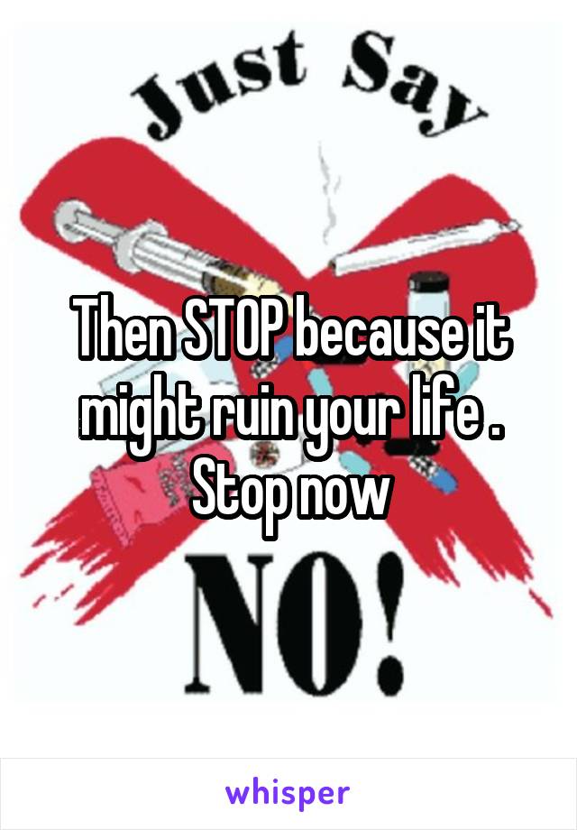 Then STOP because it might ruin your life . Stop now