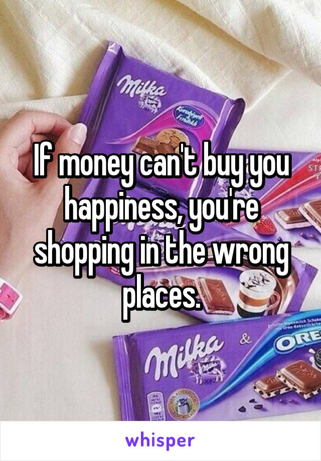 If money can't buy you happiness, you're shopping in the wrong places.