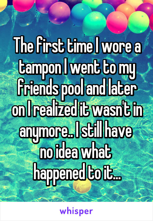 The first time I wore a tampon I went to my friends pool and later on I realized it wasn't in anymore.. I still have 
no idea what 
happened to it...