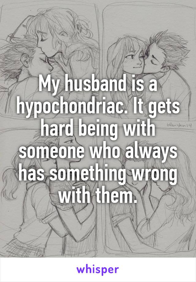 My husband is a hypochondriac. It gets hard being with someone who always has something wrong with them.