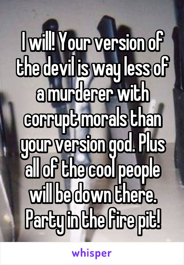 I will! Your version of the devil is way less of a murderer with corrupt morals than your version god. Plus all of the cool people will be down there. Party in the fire pit!