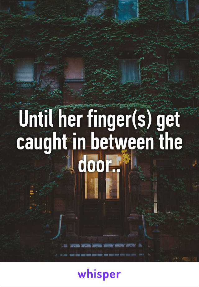 Until her finger(s) get caught in between the door..