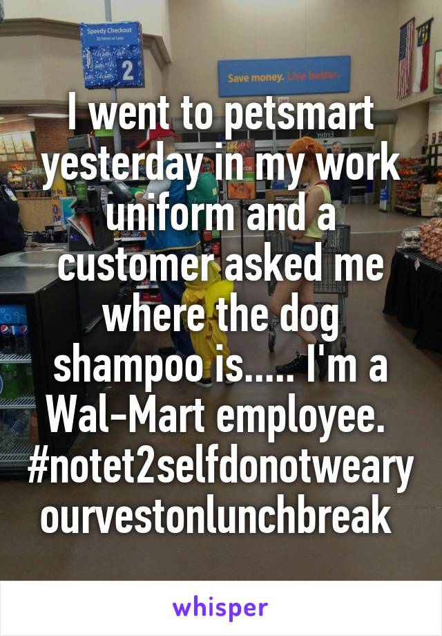 I went to petsmart yesterday in my work uniform and a customer asked me where the dog shampoo is..... I'm a Wal-Mart employee. 
#notet2selfdonotwearyourvestonlunchbreak 