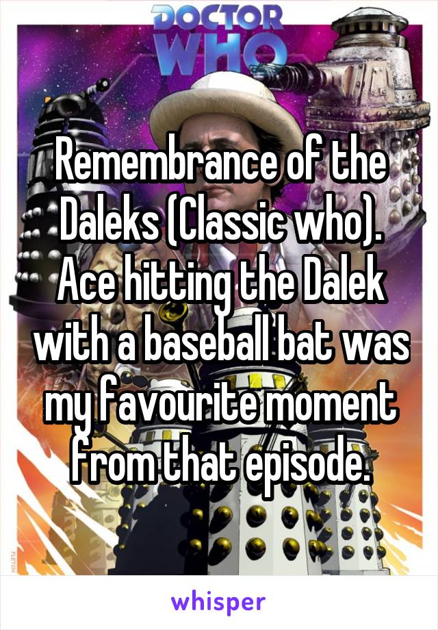 Remembrance of the Daleks (Classic who). Ace hitting the Dalek with a baseball bat was my favourite moment from that episode.