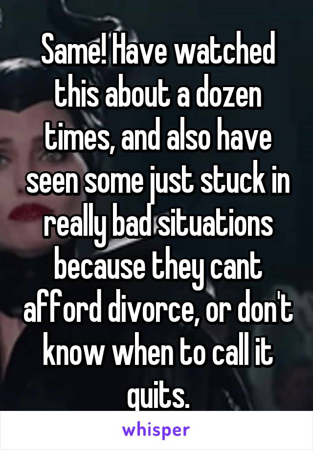 Same! Have watched this about a dozen times, and also have seen some just stuck in really bad situations because they cant afford divorce, or don't know when to call it quits.