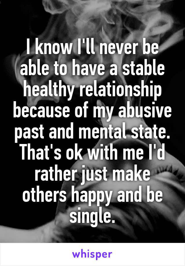 I know I'll never be able to have a stable healthy relationship because of my abusive past and mental state. That's ok with me I'd rather just make others happy and be single.