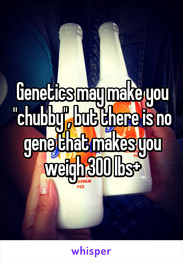 Genetics may make you "chubby", but there is no gene that makes you weigh 300 lbs+