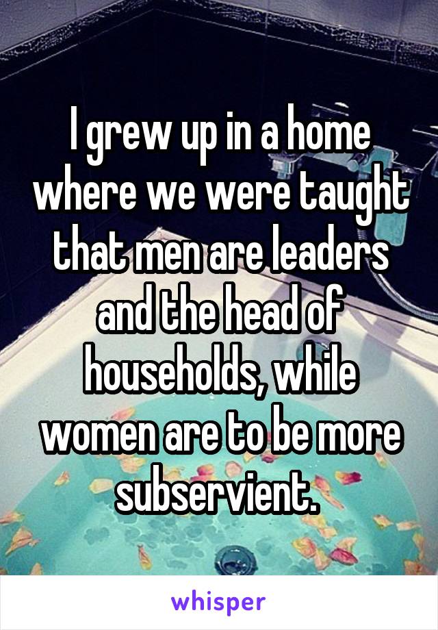 I grew up in a home where we were taught that men are leaders and the head of households, while women are to be more subservient. 