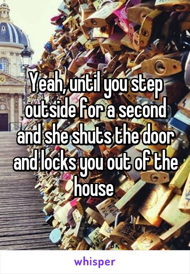 Yeah, until you step outside for a second and she shuts the door and locks you out of the house 