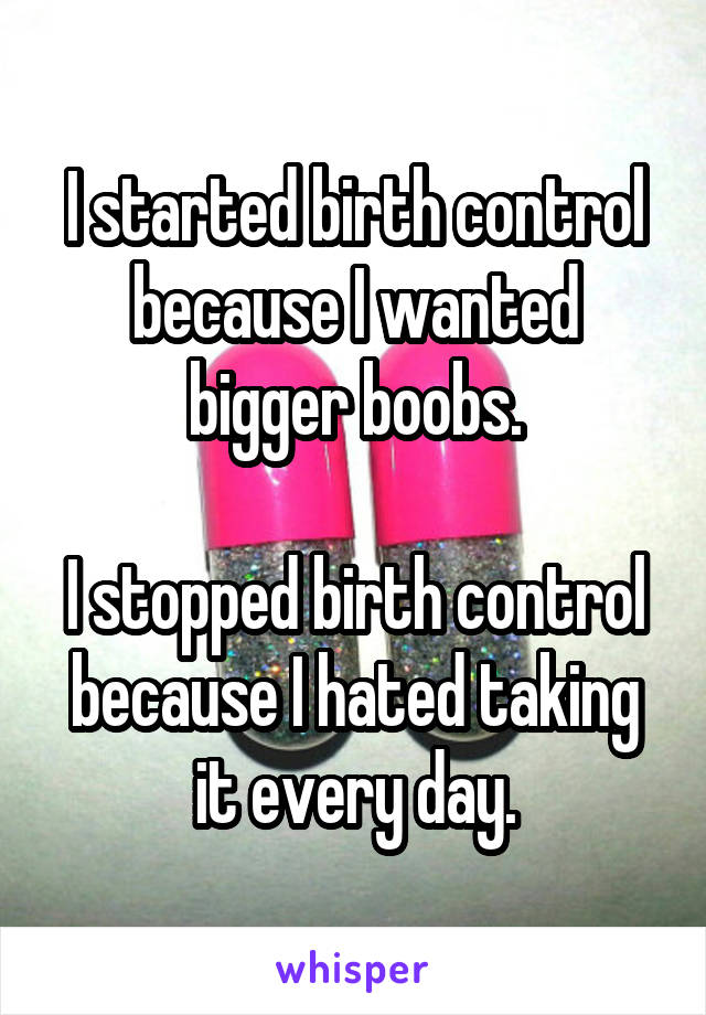 I started birth control because I wanted bigger boobs.

I stopped birth control because I hated taking it every day.