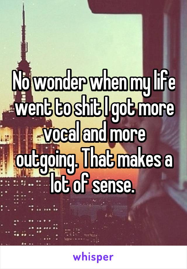 No wonder when my life went to shit I got more vocal and more outgoing. That makes a lot of sense. 