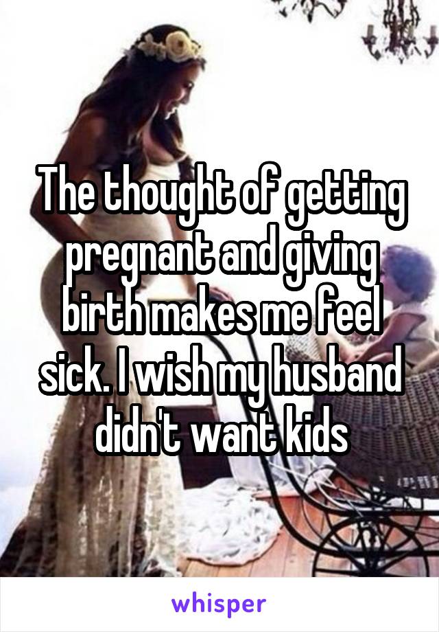 The thought of getting pregnant and giving birth makes me feel sick. I wish my husband didn't want kids