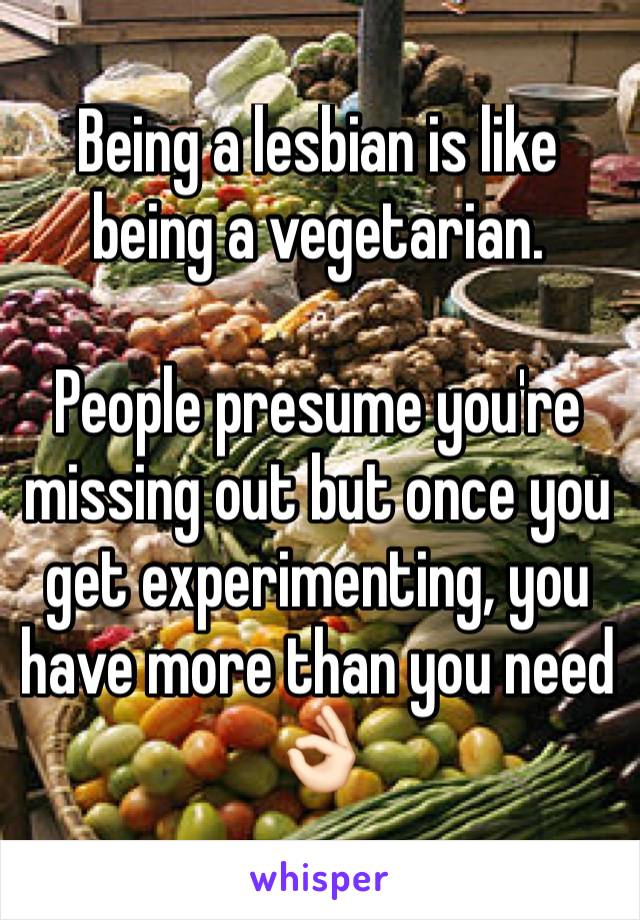Being a lesbian is like being a vegetarian.  

People presume you're missing out but once you get experimenting, you have more than you need 👌🏻